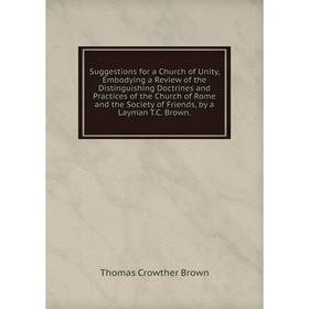 

Книга Suggestions for a Church of Unity, Embodying a Review of the Distinguishing Doctrines and Practices of the Church of Rome and the Society of Fri