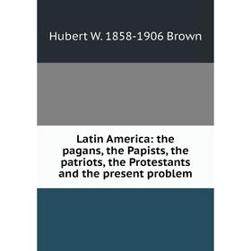 

Книга Latin America: the pagans, the Papists, the patriots, the Protestants and the present problem