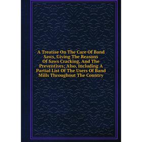 

Книга A Treatise On The Care Of Band Saws, Giving The Reasons Of Saws Cracking, And The Preventives; Also, Including A Partial List Of The Users Of Ba