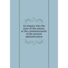 

Книга An inquiry into the state of the nation, at the commencement of the present administration