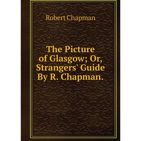 

Книга The Picture of Glasgow; Or, Strangers' Guide By R. Chapman.