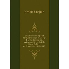 

Книга Medicine in England during the reign of George III The Fitzpatrick lectures delivered at the Royal College of Physicians 1917-1918