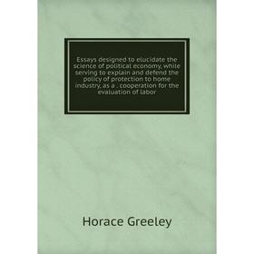 

Книга Essays designed to elucidate the science of political economy, while serving to explain and defend the policy of protection to home industry, as