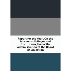 

Книга Report for the Year. On the Museums, Colleges and Institutions, Under the Administration of the Board of Education