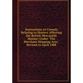 

Книга Instructions to Consuls Relating to Matters Affecting the British Mercantile Marine: Under The Merchant Shipping Acts, Revised to April