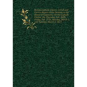 

Книга Roman Catholic Claims: A Full and Correct Report of the Debates in the House of Commons, On the Catholic Claims; On Thursday, Feb. 26Th, Friday,