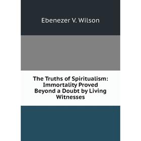 

Книга The Truths of Spiritualism: Immortality Proved Beyond a Doubt by Living Witnesses