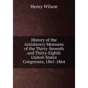 

Книга History of the Antislavery Measures of the Thirty-Seventh and Thirty-Eighth United-States Congresses, 1861-1864