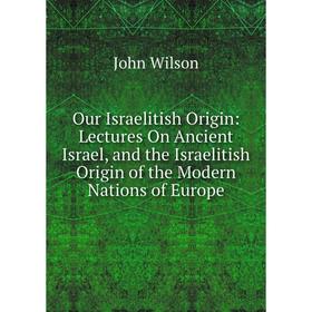

Книга Our Israelitish Origin: Lectures On Ancient Israel, and the Israelitish Origin of the Modern Nations of Europe