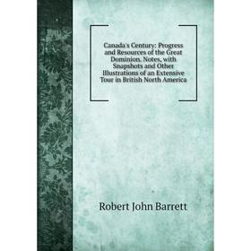 

Книга Canada's Century: Progress and Resources of the Great Dominion. Notes, with Snapshots and Other Illustrations of an Extensive Tour in British No