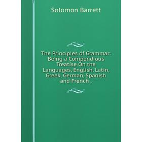 

Книга The Principles of Grammar: Being a Compendious Treatise On the Languages, English, Latin, Greek, German, Spanish and French