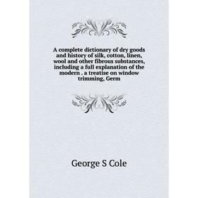 

Книга A complete dictionary of dry goods and history of silk, cotton, linen, wool and other fibrous substances, including a full explanation of the mo