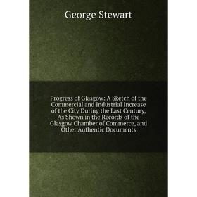 

Книга Progress of Glasgow: A Sketch of the Commercial and Industrial Increase of the City During the Last Century, As Shown in the Records of the Glas