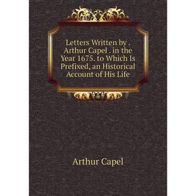 

Книга Letters Written by Arthur Capel in the Year 1675 to Which Is Prefixed, an Historical Account of His Life