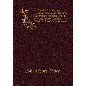 

Книга An Inquiry Into the Use of Church Authority, Tradition, and Private Judgment, in the Investigation of Revealed Truth. with a Catena Patrum