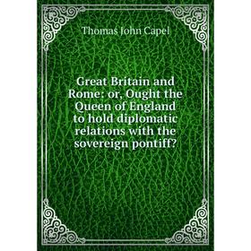 

Книга Great Britain and Rome: or, Ought the Queen of England to hold diplomatic relations with the sovereign pontiff