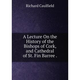 

Книга A Lecture On the History of the Bishops of Cork, and Cathedral of St. Fin Barree.