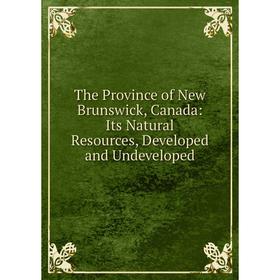 

Книга The Province of New Brunswick, Canada: Its Natural Resources, Developed and Undeveloped