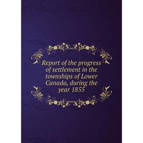 

Книга Report of the progress of settlement in the townships of Lower Canada, during the year 1855
