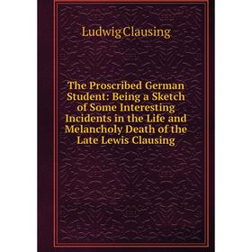 

Книга The Proscribed German Student: Being a Sketch of Some Interesting Incidents in the Life and Melancholy Death of the Late Lewis Clausing