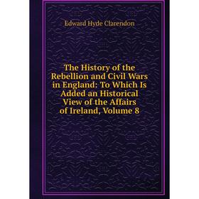 

Книга The History of the Rebellion and Civil Wars in England: To Which Is Added an Historical View of the Affairs of Ireland, Volume 8