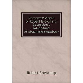 

Книга Complete Works of Robert Browning: Balustion's Adventure. Aristophanea Apology