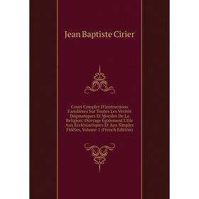 

Книга Cours Complet D'instructions Familières Sur Toutes Les Vérités Dogmatiques Et Morales De La Religion: Ouvrage Également Utile Aux Ecclésiastique