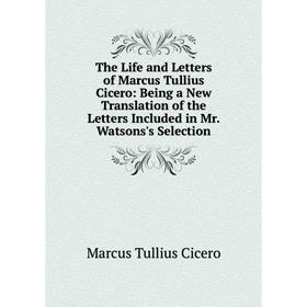 

Книга The Life and Letters of Marcus Tullius Cicero: Being a New Translation of the Letters Included in Mr. Watsons's Selection