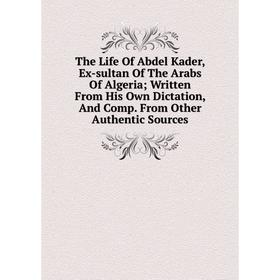 

Книга The Life Of Abdel Kader, Ex-sultan Of The Arabs Of Algeria; Written From His Own Dictation, And Comp. From Other Authentic Sources