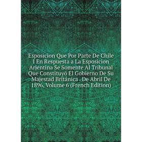 

Книга Esposicion Que Por Parte De Chile I En Respuesta a La Esposicion Arjentina Se Somente Al Tribunal Que Constituyó El Gobierno De Su Majestad Brit