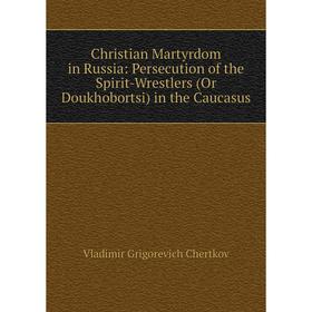 

Книга Christian Martyrdom in Russia: Persecution of the Spirit-Wrestlers (Or Doukhobortsi) in the Caucasus