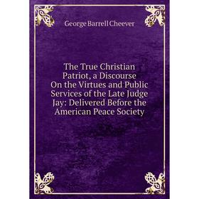 

Книга The True Christian Patriot, a Discourse On the Virtues and Public Services of the Late Judge Jay: Delivered Before the American Peace Society