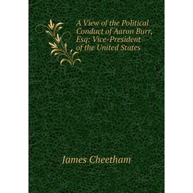 

Книга A View of the Political Conduct of Aaron Burr, Esq: Vice-President of the United States