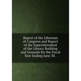 

Книга Report of the Librarian of Congress and Report of the Superintendent of the Library Building and Grounds for the Fiscal Year Ending June 30.