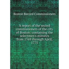 

Книга A report of the record commissioners of the city of Boston: containing the selectmen's minutes from 1769 through April, 1775