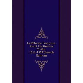 

Книга La Réforme Française: Avant Les Guerres Civiles, 1512-1559