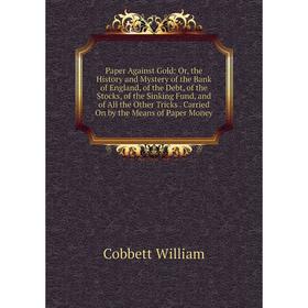 

Книга Paper Against Gold: or the History and Mystery of the Bank of England, of the Debt, of the Stocks, of the Sinking Fund, and of All the Other Tri