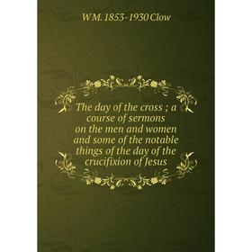 

Книга The day of the cross; a course of sermons on the men and women and some of the notable things of the day of the crucifixion of Jesus