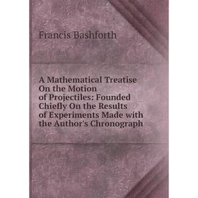

Книга A Mathematical Treatise On the Motion of Projectiles: Founded Chiefly On the Results of Experiments Made with the Author's Chronograph