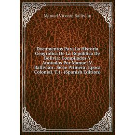 

Книга Documentos Para La Historia Geográfica De La República De Bolivia: Compilados Y Anotados Por Manuel V. Ballivián. Série Primera: Epoca Colonial