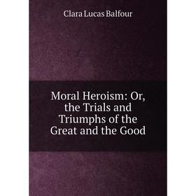 

Книга Moral Heroism: or the Trials and Triumphs of the Great and the Good
