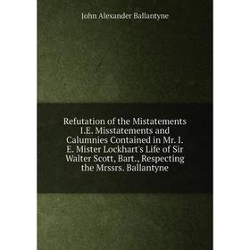 

Книга Refutation of the Mistatements I.E. Misstatements and Calumnies Contained in Mr. I.E. Mister Lockhart's Life of Sir Walter Scott, Bart., Respect
