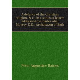 

Книга A defence of the Christian religion, c.: in a series of letters addressed to Charles Abel Moysey, D.D., Archdeacon of Bath