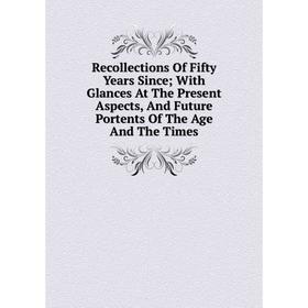 

Книга Recollections Of Fifty Years Since; With Glances At The Present Aspects, And Future Portents Of The Age And The Times