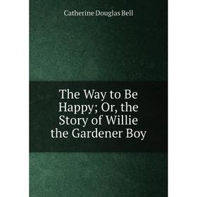 

Книга The Way to Be Happy; Or, the Story of Willie the Gardener Boy