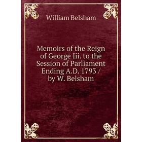 

Книга Memoirs of the Reign of George Iii to the Session of Parliament Ending AD 1793 / by W Belsham
