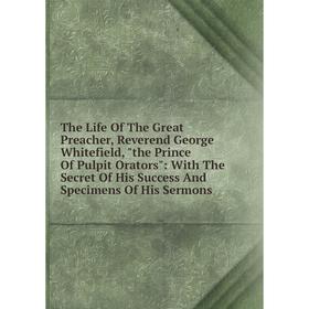 

Книга The Life Of The Great Preacher, Reverend George Whitefield, the Prince Of Pulpit Orators: With The Secret Of His Success And Specimens Of His Se