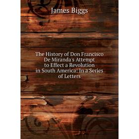 

Книга The History of Don Francisco De Miranda's Attempt to Effect a Revolution in South America: In a Series of Letters