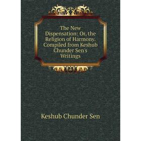 

Книга The New Dispensation: Or, the Religion of Harmony. Compiled from Keshub Chunder Sen's Writings