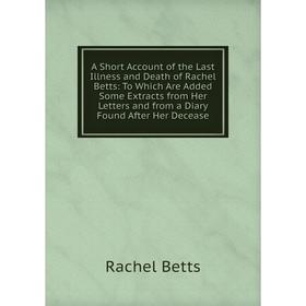 

Книга A Short Account of the Last Illness and Death of Rachel Betts: To Which Are Added Some Extracts from Her Letters and from a Diary Found After He